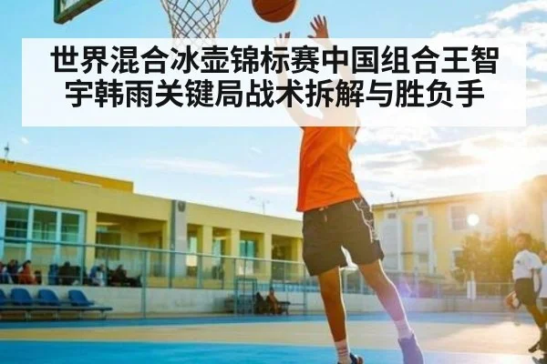 世界混合冰壶锦标赛中国组合王智宇韩雨关键局战术拆解与胜负手